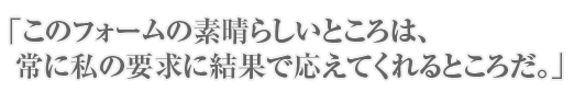 「このフォームの素晴らしいところは、常に私の要求に結果で答えてくれるところだ。」